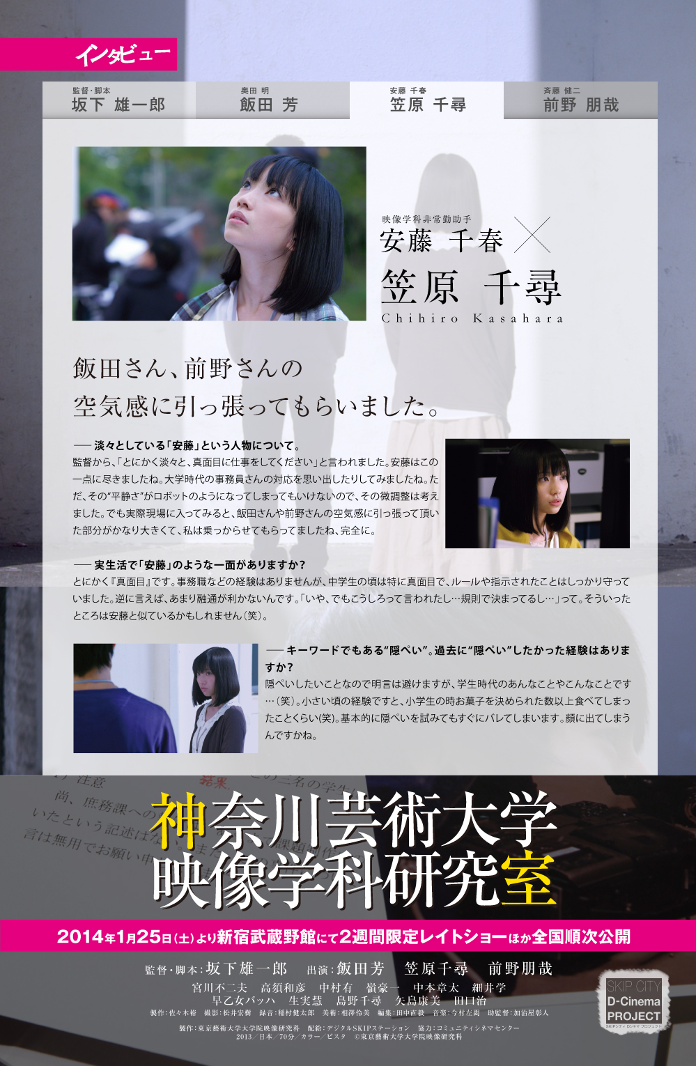映像学科非常勤助手安藤 千春笠原 千尋Chihiro Kasahara飯田さん、前野さんの空気感に引っ張ってもらいました。ー淡々としている「安藤」という人物について。監督から、「とにかく淡々と、真面目に仕事をしてください」と言われました。安藤はこの一点に尽きましたね。大学時代の事務員さんの対応を思い出したりしてみましたね。ただ、その“平静さ”がロボットのようになってしまってもいけないので、その微調整は考えました。でも実際現場に入ってみると、飯田さんや前野さんの空気感に引っ張って頂いた部分がかなり大きくて、私は乗っからせてもらってましたね、完全に。ー実生活で「安藤」のような一面がありますか？とにかく『真面目』です。事務職などの経験はありませんが、中学生の頃は特に真面目で、ルールや指示されたことはしっかり守っていました。逆に言えば、あまり融通が利かないんです。「いや、でもこうしろって言われたし…規則で決まってるし…」って。そういったところは安藤と似ているかもしれません（笑）。ーキーワードでもある“隠ぺい”。過去に“隠ぺい”したかった経験はありますか？隠ぺいしたいことなので明言は避けますが、学生時代のあんなことやこんなことです…（笑）。小さい頃の経験ですと、小学生の時お菓子を決められた数以上食べてしまったことくらい(笑)。基本的に隠ぺいを試みてもすぐにバレてしまいます。顔に出てしまうんですかね。