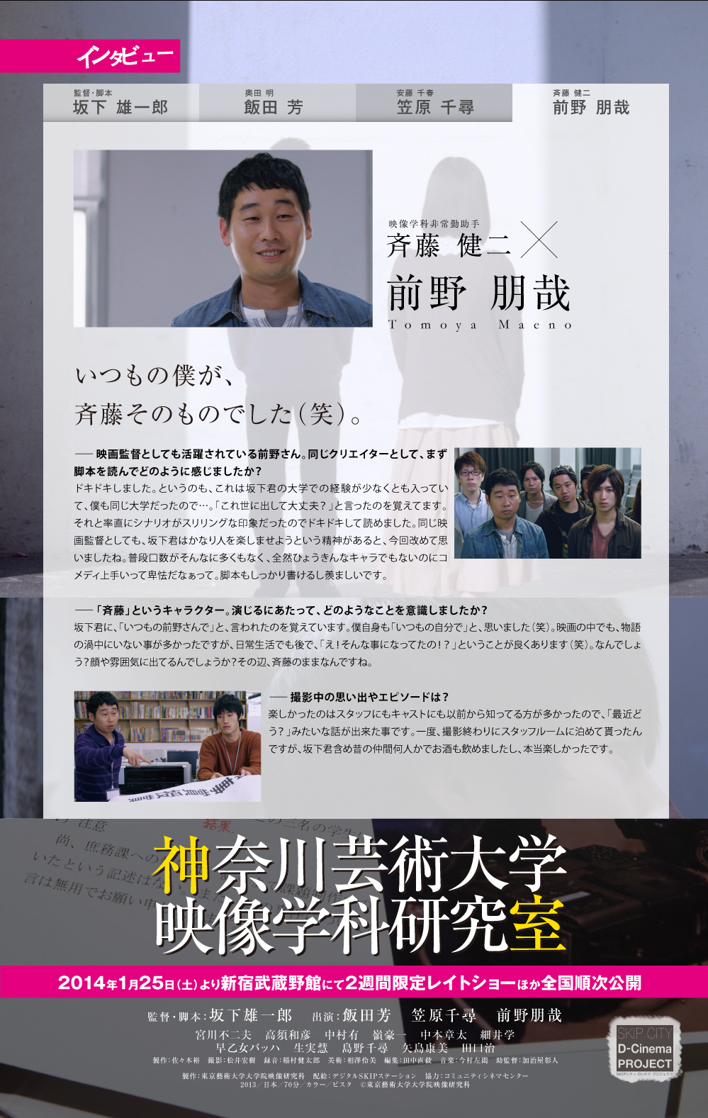 映像学科非常勤助手斉藤 健二前野 朋哉Tomoya Maenoいつもの僕が、斉藤そのものでした（笑）。ー映画監督としても活躍されている前野さん。同じクリエイターとして、まず脚本を読んでどのように感じましたか？ドキドキしました。というのも、これは坂下君の大学での経験が少なくとも入っていて、僕も同じ大学だったので…。「これ世に出して大丈夫？」と言ったのを覚えてます。それと率直にシナリオがスリリングな印象だったのでドキドキして読めました。同じ映画監督としても、坂下君はかなり人を楽しませようという精神があると、今回改めて思いましたね。普段口数がそんなに多くもなく、全然ひょうきんなキャラでもないのにコメディ上手いって卑怯だなぁって。脚本もしっかり書けるし羨ましいです。ー「斉藤」というキャラクター。演じるにあたって、どのようなことを意識しましたか？坂下君に、「いつもの前野さんで」と、言われたのを覚えています。僕自身も「いつもの自分で」と、思いました（笑）。映画の中でも、物語の渦中にいない事が多かったですが、日常生活でも後で、「え！そんな事になってたの！？」ということが良くあります（笑）。なんでしょう？顔や雰囲気に出てるんでしょうか？その辺、斉藤のままなんですね。ー撮影中の思い出やエピソードは？楽しかったのはスタッフにもキャストにも以前から知ってる方が多かったので、「最近どう？」みたいな話が出来た事です。一度、撮影終わりにスタッフルームに泊めて貰ったんですが、坂下君含め昔の仲間何人かでお酒も飲めましたし、本当楽しかったです。